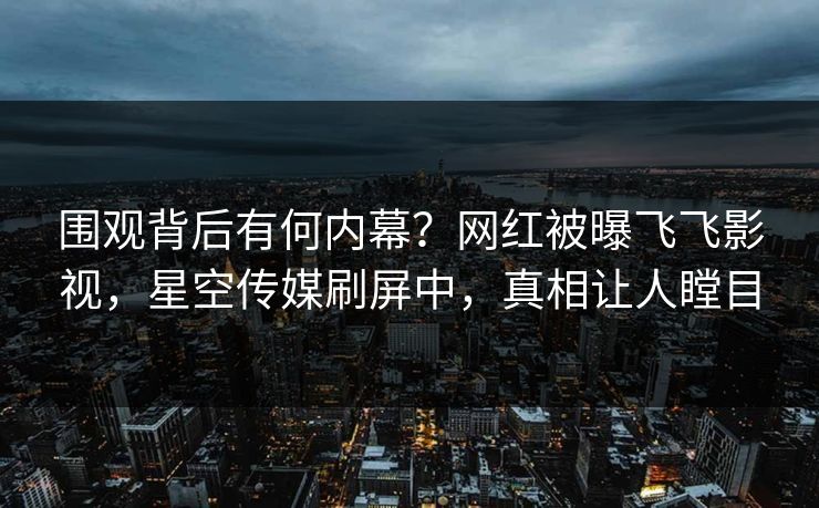 围观背后有何内幕？网红被曝飞飞影视，星空传媒刷屏中，真相让人瞠目
