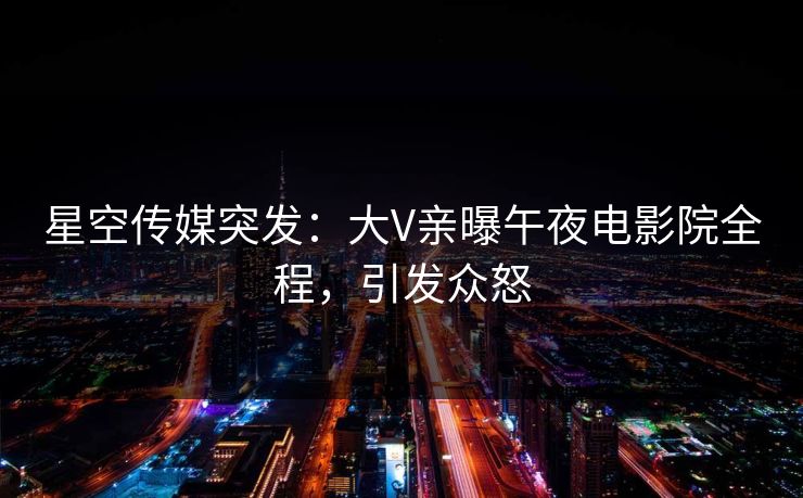 星空传媒突发：大V亲曝午夜电影院全程，引发众怒