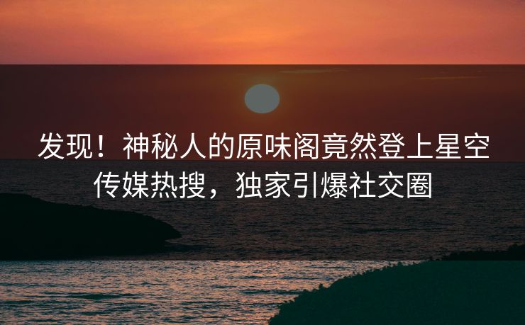 发现！神秘人的原味阁竟然登上星空传媒热搜，独家引爆社交圈