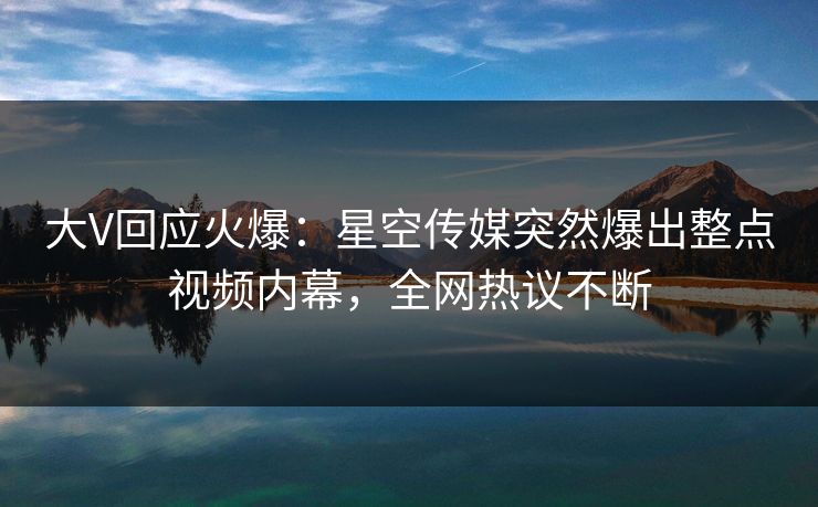 大V回应火爆：星空传媒突然爆出整点视频内幕，全网热议不断