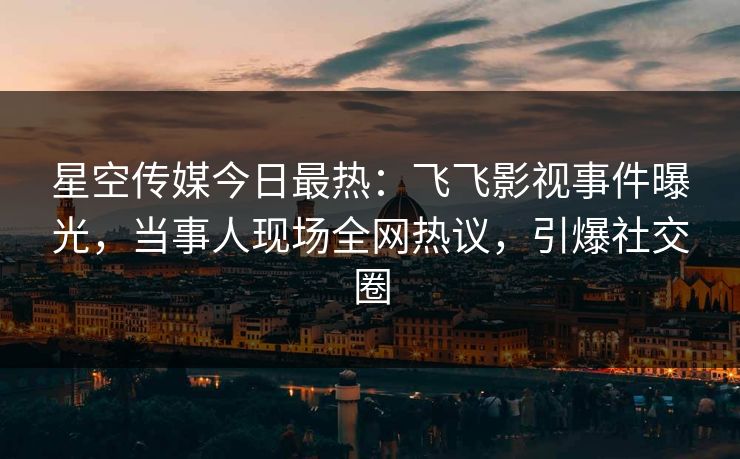 星空传媒今日最热：飞飞影视事件曝光，当事人现场全网热议，引爆社交圈