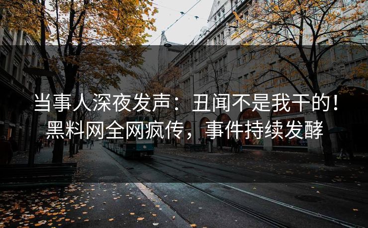 当事人深夜发声：丑闻不是我干的！黑料网全网疯传，事件持续发酵