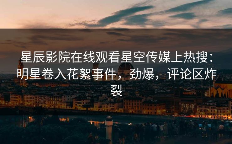星辰影院在线观看星空传媒上热搜：明星卷入花絮事件，劲爆，评论区炸裂