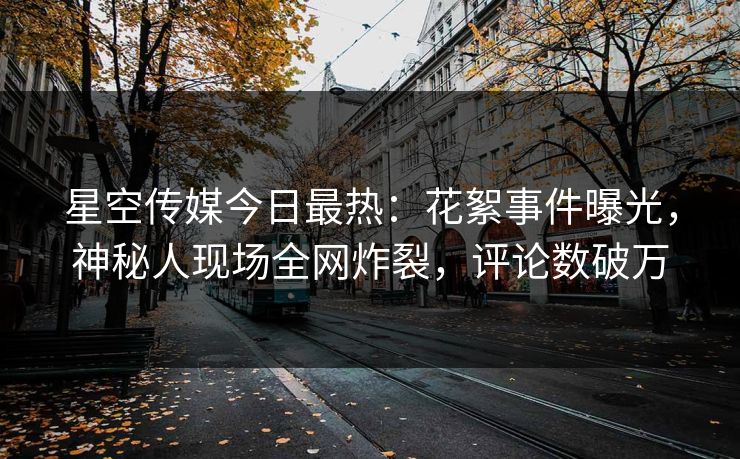 星空传媒今日最热：花絮事件曝光，神秘人现场全网炸裂，评论数破万