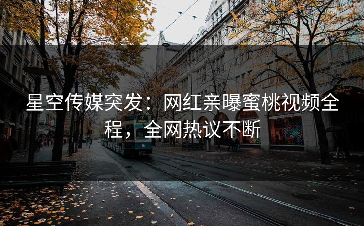 星空传媒突发：网红亲曝蜜桃视频全程，全网热议不断