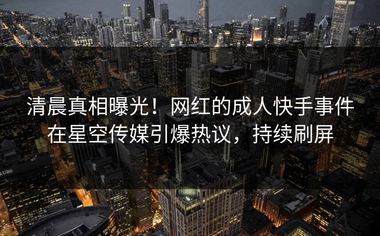 清晨真相曝光！网红的成人快手事件在星空传媒引爆热议，持续刷屏