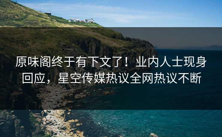 原味阁终于有下文了！业内人士现身回应，星空传媒热议全网热议不断