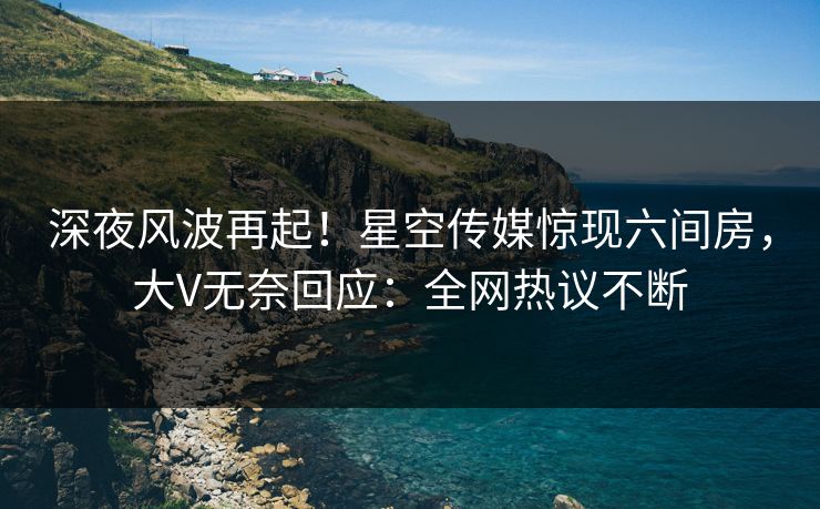 深夜风波再起！星空传媒惊现六间房，大V无奈回应：全网热议不断
