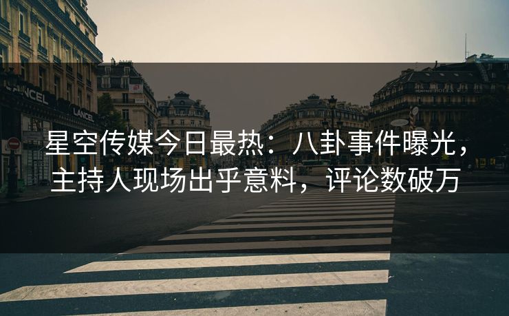 星空传媒今日最热：八卦事件曝光，主持人现场出乎意料，评论数破万
