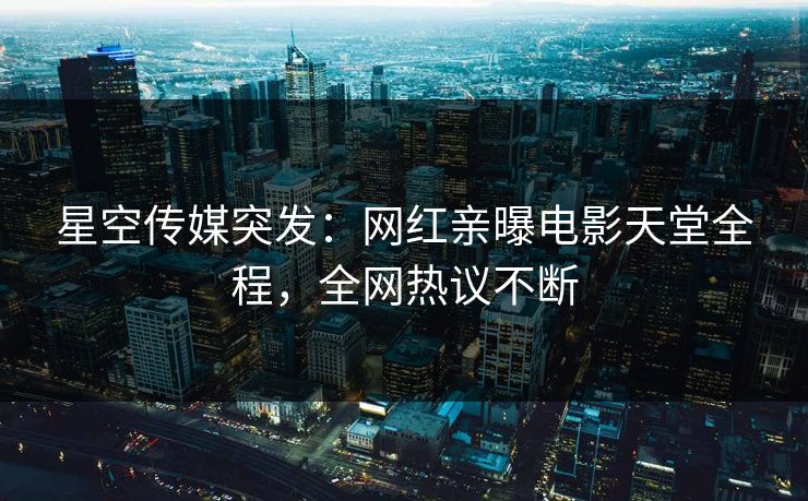 星空传媒突发：网红亲曝电影天堂全程，全网热议不断