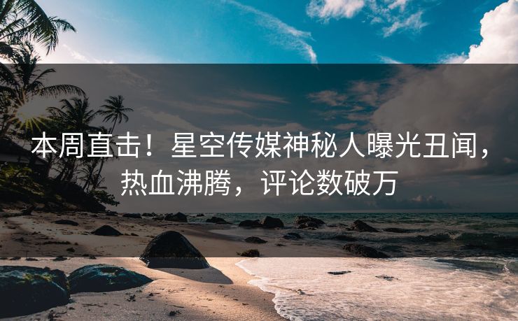 本周直击！星空传媒神秘人曝光丑闻，热血沸腾，评论数破万