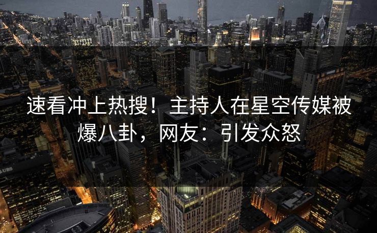 速看冲上热搜！主持人在星空传媒被爆八卦，网友：引发众怒