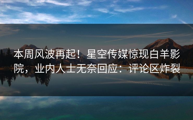 本周风波再起！星空传媒惊现白羊影院，业内人士无奈回应：评论区炸裂