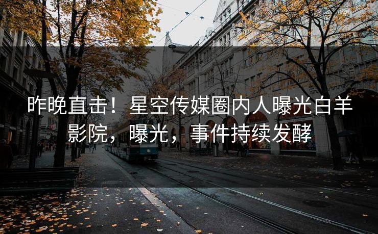 昨晚直击！星空传媒圈内人曝光白羊影院，曝光，事件持续发酵