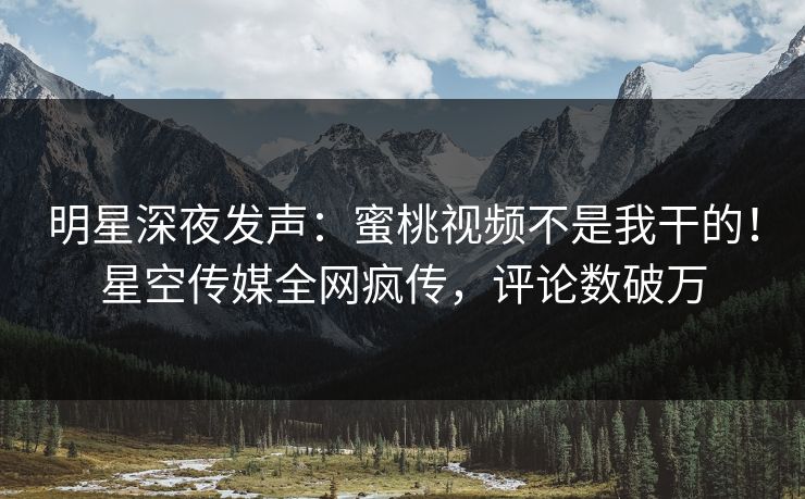 明星深夜发声：蜜桃视频不是我干的！星空传媒全网疯传，评论数破万