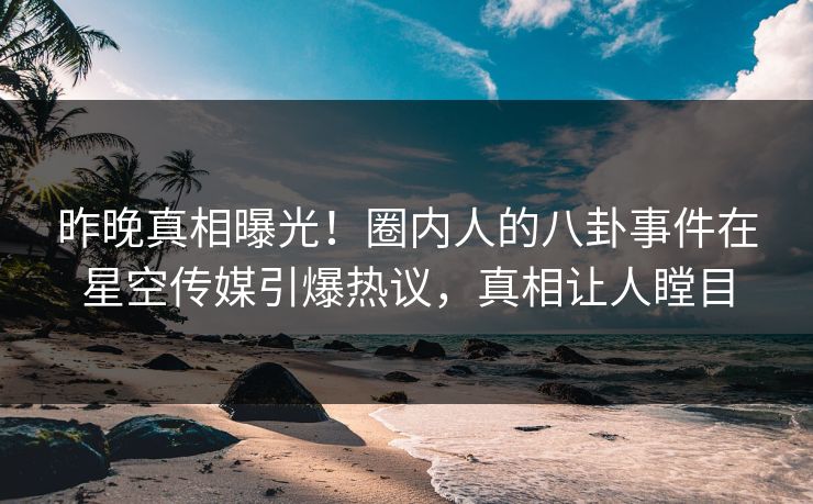 昨晚真相曝光！圈内人的八卦事件在星空传媒引爆热议，真相让人瞠目