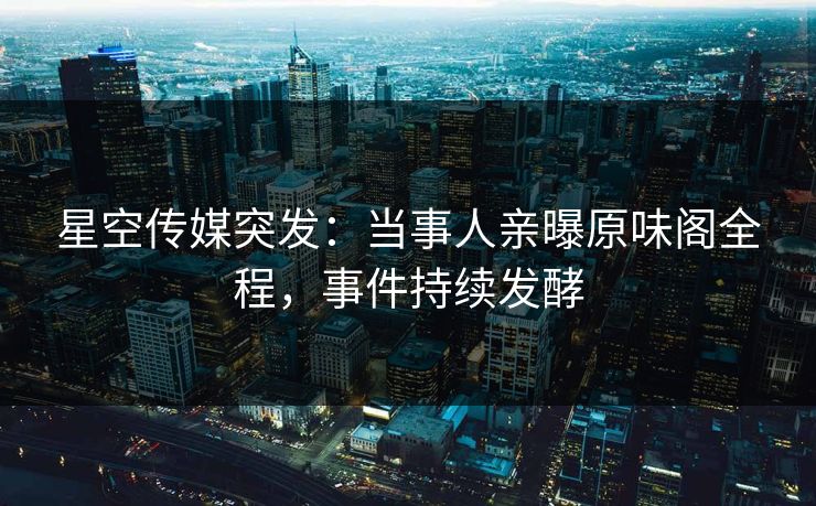 星空传媒突发：当事人亲曝原味阁全程，事件持续发酵