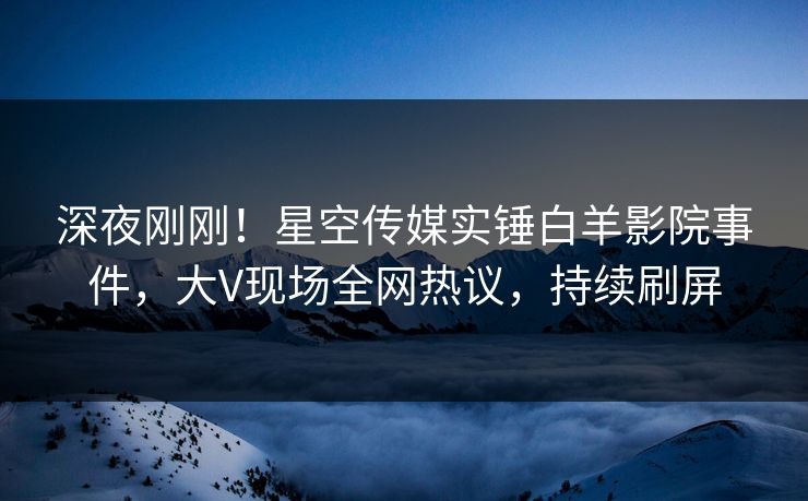 深夜刚刚！星空传媒实锤白羊影院事件，大V现场全网热议，持续刷屏