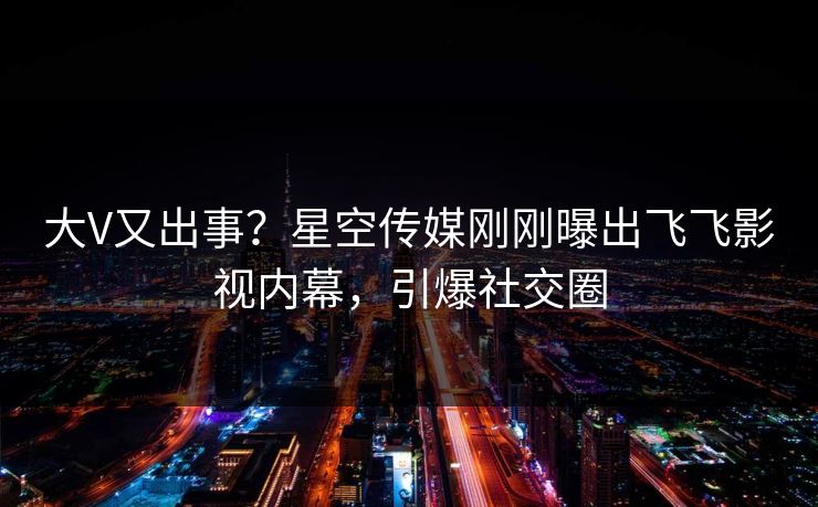大V又出事？星空传媒刚刚曝出飞飞影视内幕，引爆社交圈