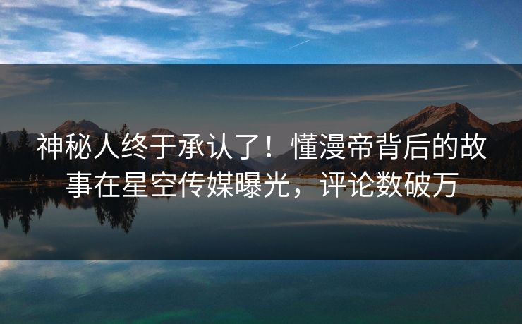 神秘人终于承认了！懂漫帝背后的故事在星空传媒曝光，评论数破万