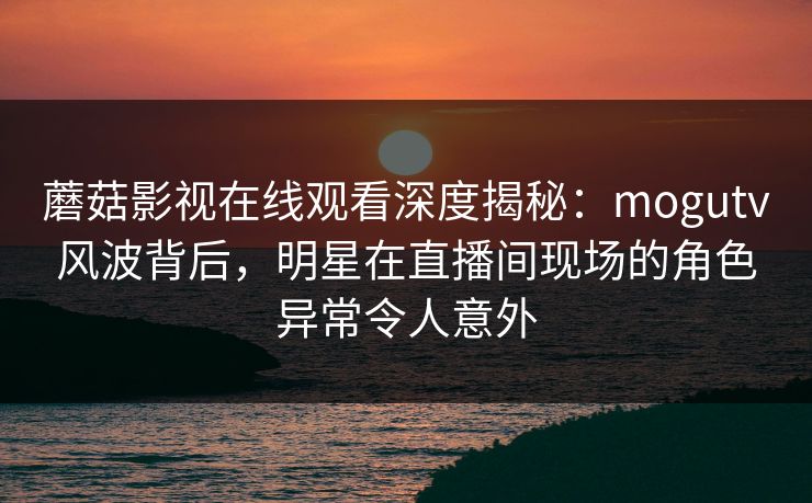 蘑菇影视在线观看深度揭秘：mogutv风波背后，明星在直播间现场的角色异常令人意外