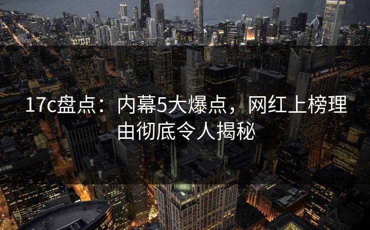 17c盘点：内幕5大爆点，网红上榜理由彻底令人揭秘