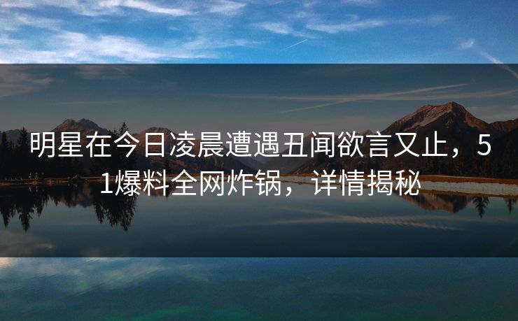 明星在今日凌晨遭遇丑闻欲言又止,51爆料全网炸锅,详情揭秘 明星在今日凌晨遭遇丑闻欲言又止,51爆料全网炸锅,详情揭秘