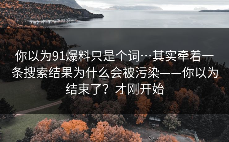 你以为91爆料只是个词…其实牵着一条搜索结果为什么会被污染——你以为结束了？才刚开始
