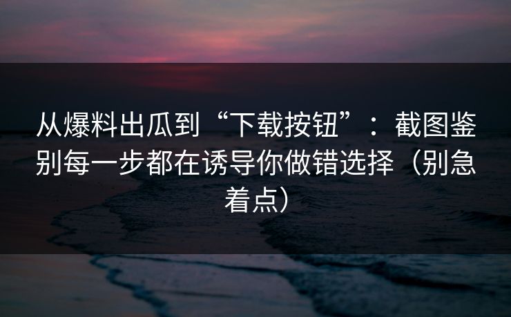 从爆料出瓜到“下载按钮”:截图鉴别每一步都在诱导你做错选择(别急着点) 从爆料出瓜到“下载按钮”:截图鉴别每一步都在诱导你做错选择(别急着点)