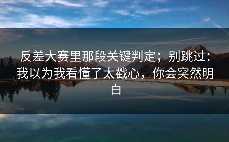 反差大赛里那段关键判定；别跳过：我以为我看懂了太戳心，你会突然明白