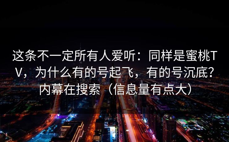 这条不一定所有人爱听：同样是蜜桃TV，为什么有的号起飞，有的号沉底？内幕在搜索（信息量有点大）