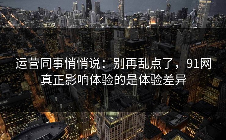运营同事悄悄说：别再乱点了，91网真正影响体验的是体验差异