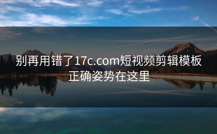别再用错了17c.com短视频剪辑模板正确姿势在这里