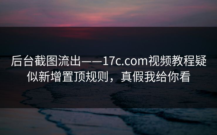 后台截图流出——17c.com视频教程疑似新增置顶规则，真假我给你看