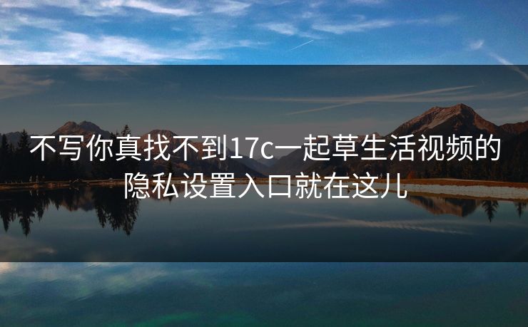 不写你真找不到17c一起草生活视频的隐私设置入口就在这儿 不写你真找不到17c一起草生活视频的隐私设置入口就在这儿