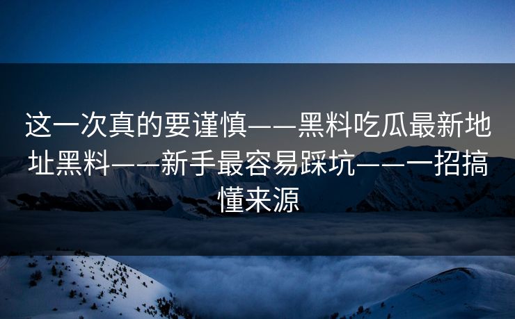 这一次真的要谨慎——黑料吃瓜最新地址黑料——新手最容易踩坑——一招搞懂来源