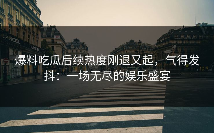 爆料吃瓜后续热度刚退又起，气得发抖：一场无尽的娱乐盛宴