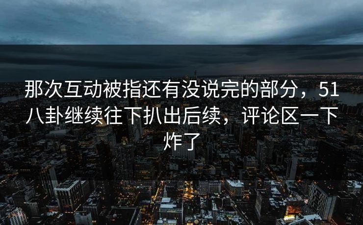 那次互动被指还有没说完的部分，51八卦继续往下扒出后续，评论区一下炸了