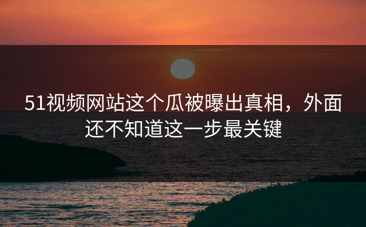 51视频网站这个瓜被曝出真相，外面还不知道这一步最关键