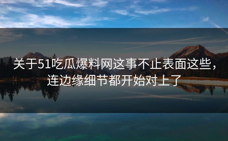 关于51吃瓜爆料网这事不止表面这些，连边缘细节都开始对上了