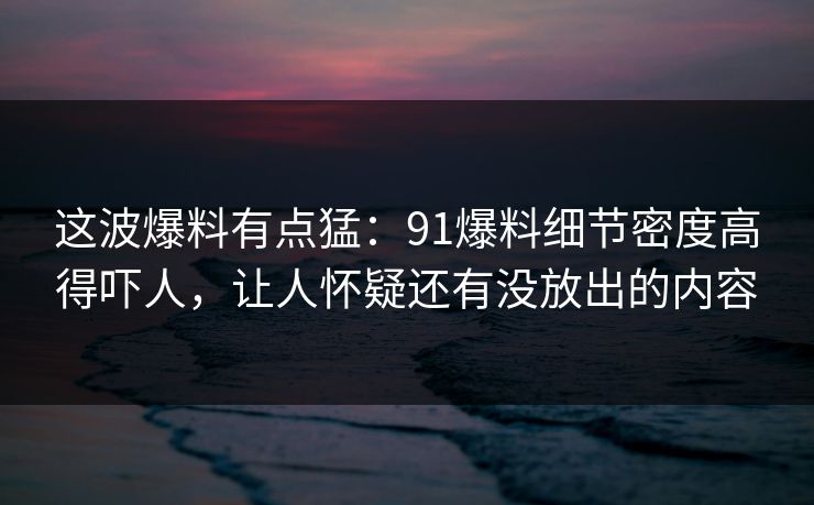 这波爆料有点猛：91爆料细节密度高得吓人，让人怀疑还有没放出的内容